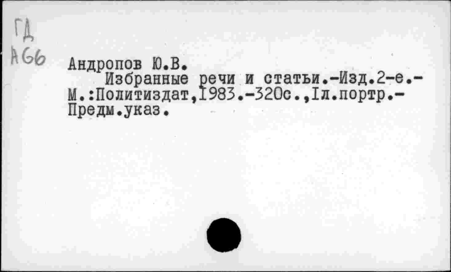 ﻿Андропов Ю.В.
Избранные речи и статьи.-Изд.2-е. М.:Политиздат,1983.-320с.,1л.портр.-Предм.указ.